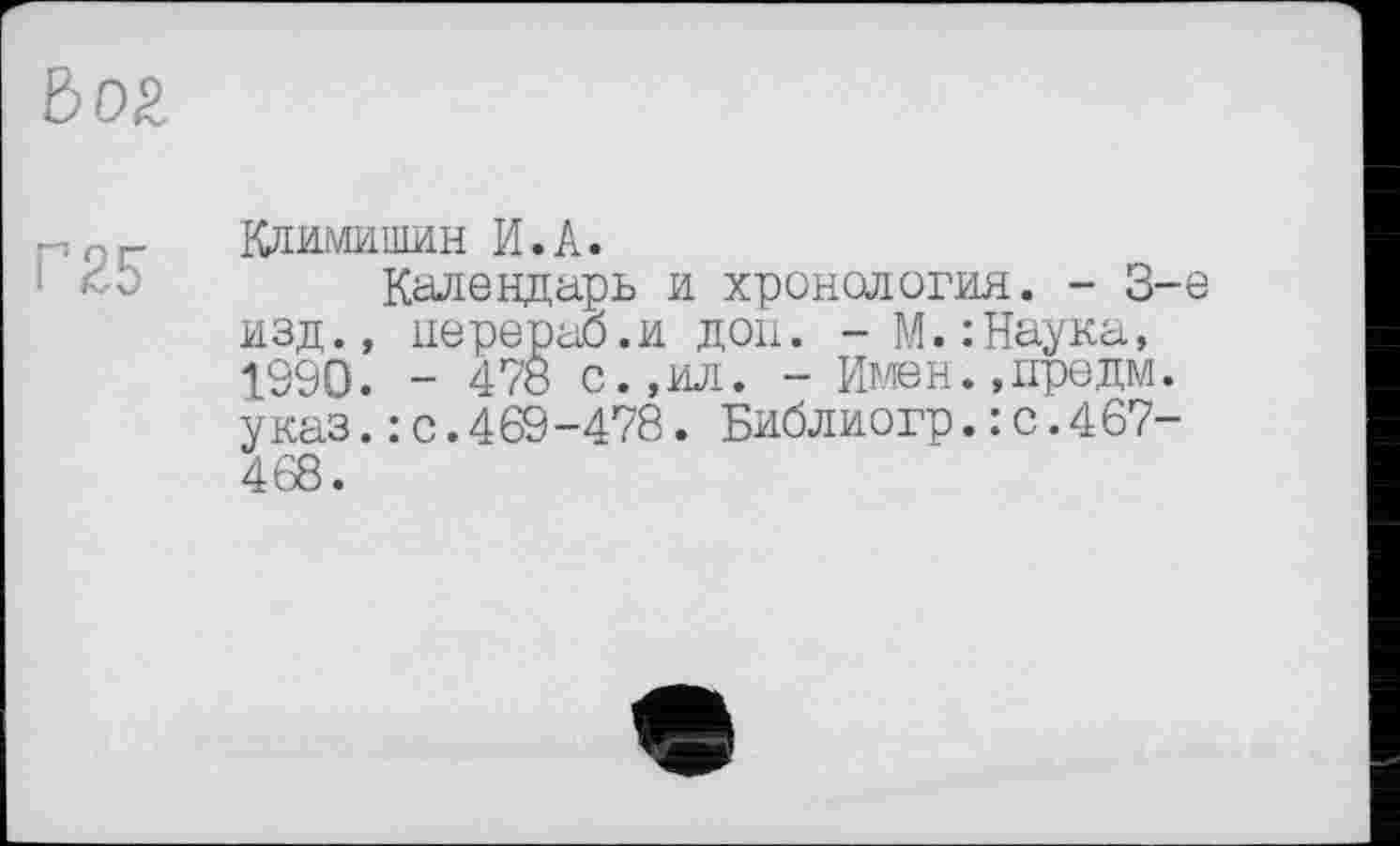 ﻿Вог
Г 25
Климишин И.А.
Календарь и хронология. - 3-є изд., перераб.и доп. -М.:Наука, 1990. - 478 с.,ил. - Имен.,предм. указ.: с.469-478. Библиогр.:с.4б7-468.